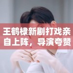 王鹤棣新剧打戏亲自上阵，导演夸赞：“太拼了，未来可期”