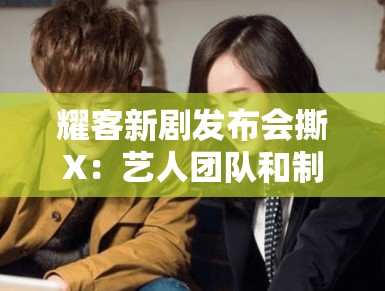 耀客新剧发布会撕X：艺人团队和制作方是仇人吗？