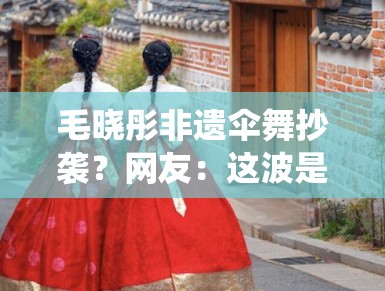 毛晓彤非遗伞舞抄袭？网友：这波是传统文化碰瓷？