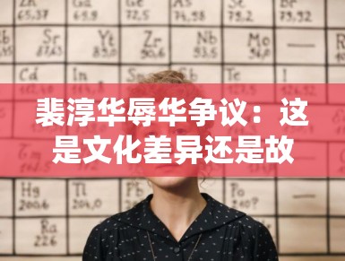 裴淳华辱华争议：这是文化差异还是故意挑事？