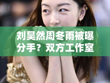 刘昊然周冬雨被曝分手？双方工作室辟谣：“假的，勿传”