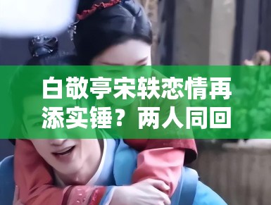 白敬亭宋轶恋情再添实锤？两人同回小区被拍，工作室暂未回应