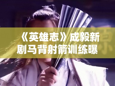 《英雄志》成毅新剧马背射箭训练曝光，动作行云流水获赞