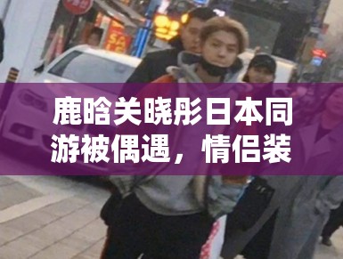 鹿晗关晓彤日本同游被偶遇，情侣装甜度超标引CP粉狂喜