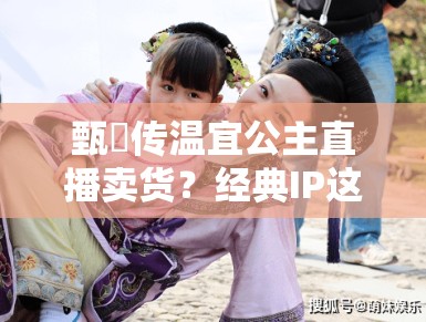 甄嬛传温宜公主直播卖货？经典IP这是要晚节不保啊！