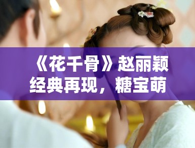 《花千骨》赵丽颖经典再现,糖宝萌化观众心 《花千骨》赵丽颖经典再现,糖宝萌化观众心