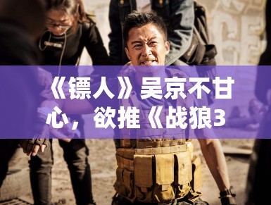 《镖人》吴京不甘心，欲推《战狼3》救场