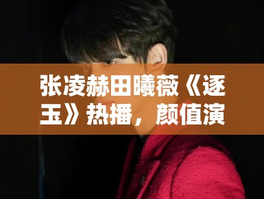 张凌赫田曦薇《逐玉》热播，颜值演技双在线