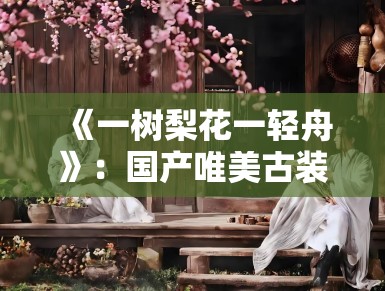 《一树梨花一轻舟》：国产唯美古装短剧兴起，镜头语言下的中式诗意引发审美共鸣