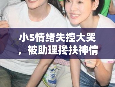 小S情绪失控大哭，被助理搀扶神情悲恸