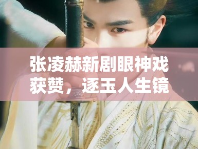 张凌赫新剧眼神戏获赞，逐玉人生镜头 1