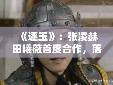 《逐玉》：张凌赫田曦薇首度合作，落难侯爷与屠户女的乱世契约引发关注