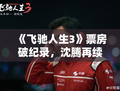 《飞驰人生3》票房破纪录,沈腾再续赛车传奇 《飞驰人生3》票房破纪录,沈腾再续赛车传奇